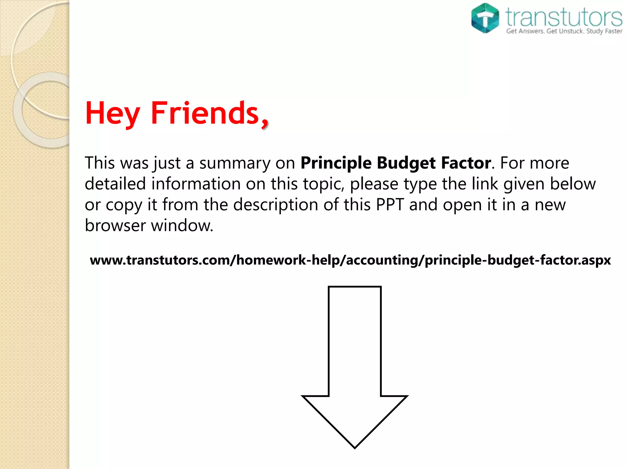 Hey Friends,
This was just a summary on Principle Budget Factor. For more
detailed information on this topic, please type the link given below
or copy it from the description of this PPT and open it in a new
browser window.
www.transtutors.com/homework-help/accounting/principle-budget-factor.aspx