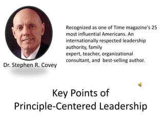 Recognized as one of Time magazine's 25 most influential Americans. An internationally respected leadership authority, family expert, teacher, organizational consultant, and  best-selling author. Dr. Stephen R. Covey Key Points of Principle-Centered Leadership 