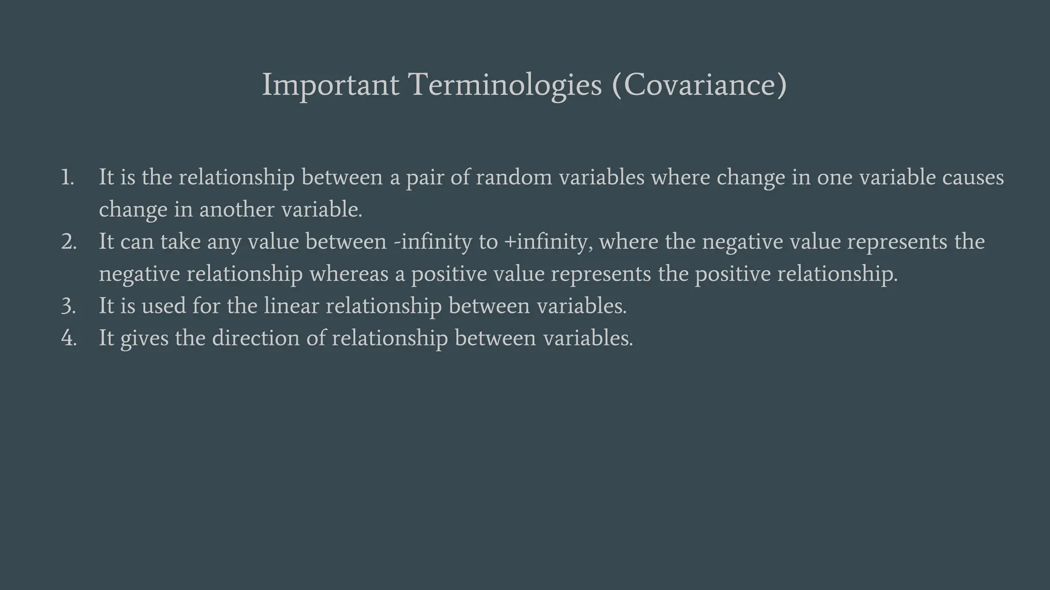 Important Terminologies (Covariance)
1. It is the relationship between a pair of random variables where change in one variable causes
change in another variable.
2. It can take any value between -infinity to +infinity, where the negative value represents the
negative relationship whereas a positive value represents the positive relationship.
3. It is used for the linear relationship between variables.
4. It gives the direction of relationship between variables.
 