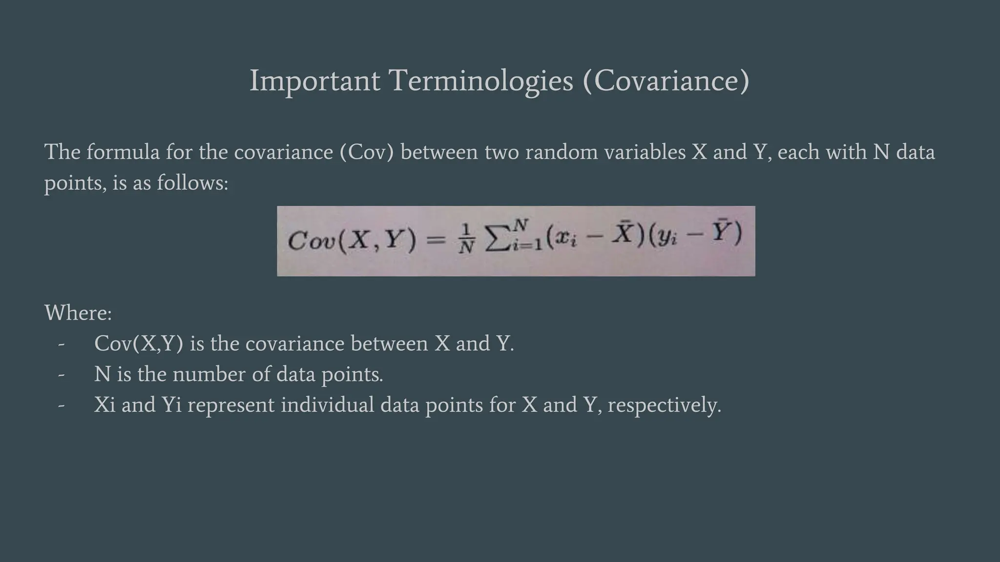 Important Terminologies (Covariance)
The formula for the covariance (Cov) between two random variables X and Y, each with N data
points, is as follows:
Where:
- Cov(X,Y) is the covariance between X and Y.
- N is the number of data points.
- Xi and Yi represent individual data points for X and Y, respectively.
 