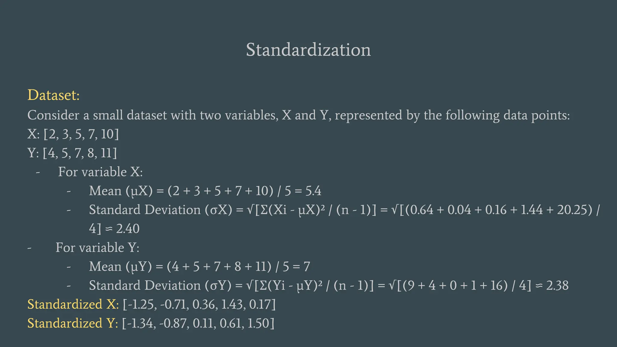 Standardization
Dataset:
Consider a small dataset with two variables, X and Y, represented by the following data points:
X: [2, 3, 5, 7, 10]
Y: [4, 5, 7, 8, 11]
- For variable X:
- Mean (μX) = (2 + 3 + 5 + 7 + 10) / 5 = 5.4
- Standard Deviation (σX) = √[Σ(Xi - μX)² / (n - 1)] = √[(0.64 + 0.04 + 0.16 + 1.44 + 20.25) /
4] ≈ 2.40
- For variable Y:
- Mean (μY) = (4 + 5 + 7 + 8 + 11) / 5 = 7
- Standard Deviation (σY) = √[Σ(Yi - μY)² / (n - 1)] = √[(9 + 4 + 0 + 1 + 16) / 4] ≈ 2.38
Standardized X: [-1.25, -0.71, 0.36, 1.43, 0.17]
Standardized Y: [-1.34, -0.87, 0.11, 0.61, 1.50]
 