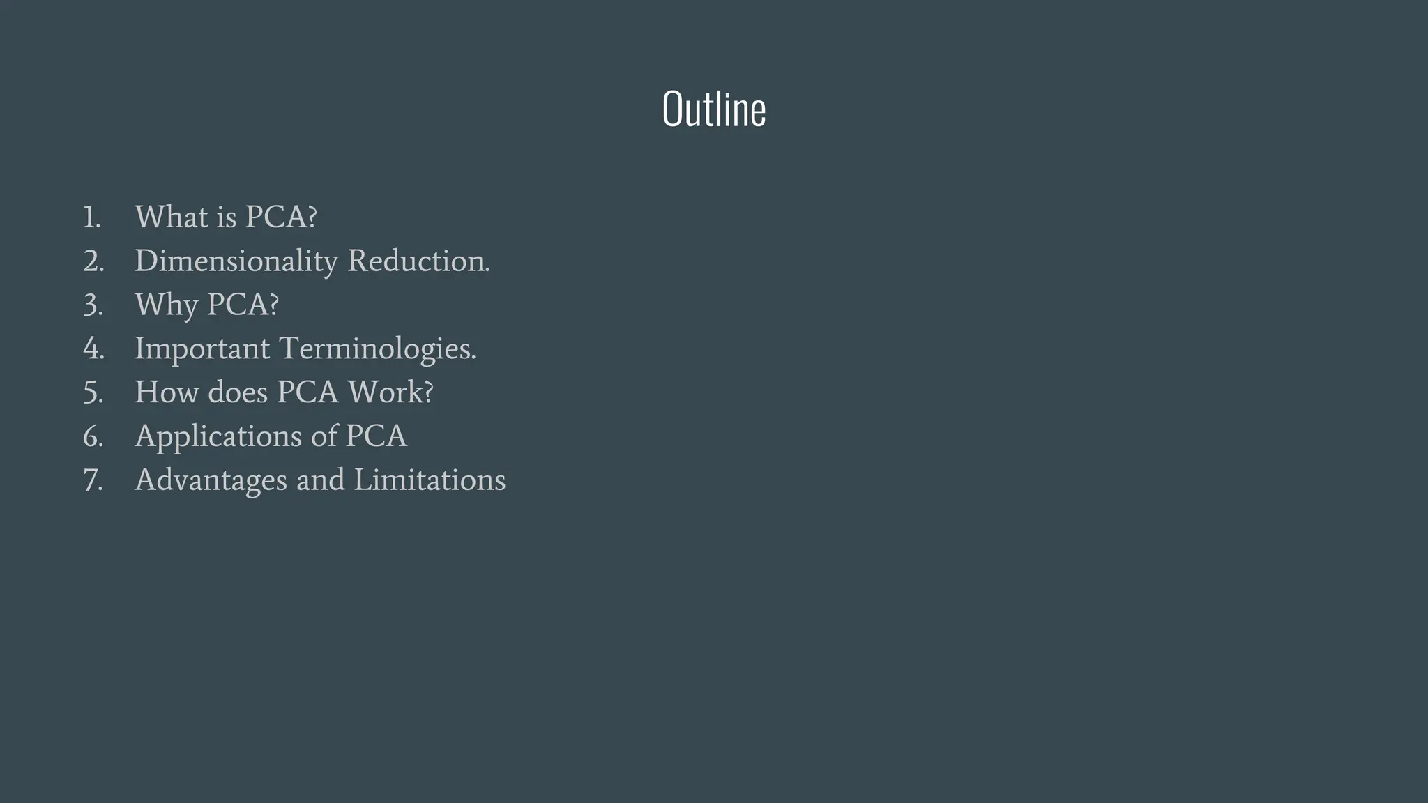 Outline
1. What is PCA?
2. Dimensionality Reduction.
3. Why PCA?
4. Important Terminologies.
5. How does PCA Work?
6. Applications of PCA
7. Advantages and Limitations
 