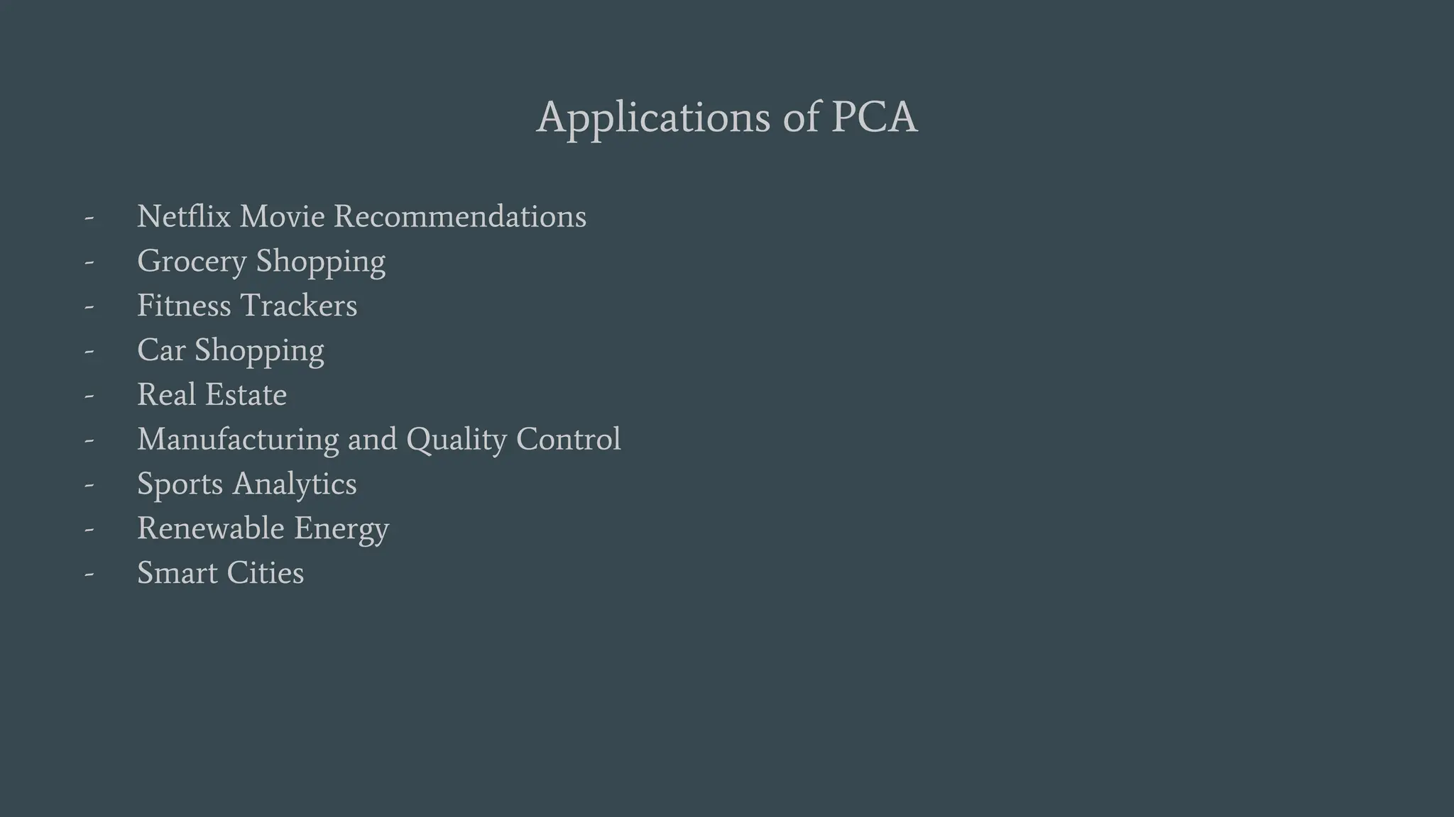 Applications of PCA
- Netflix Movie Recommendations
- Grocery Shopping
- Fitness Trackers
- Car Shopping
- Real Estate
- Manufacturing and Quality Control
- Sports Analytics
- Renewable Energy
- Smart Cities
 