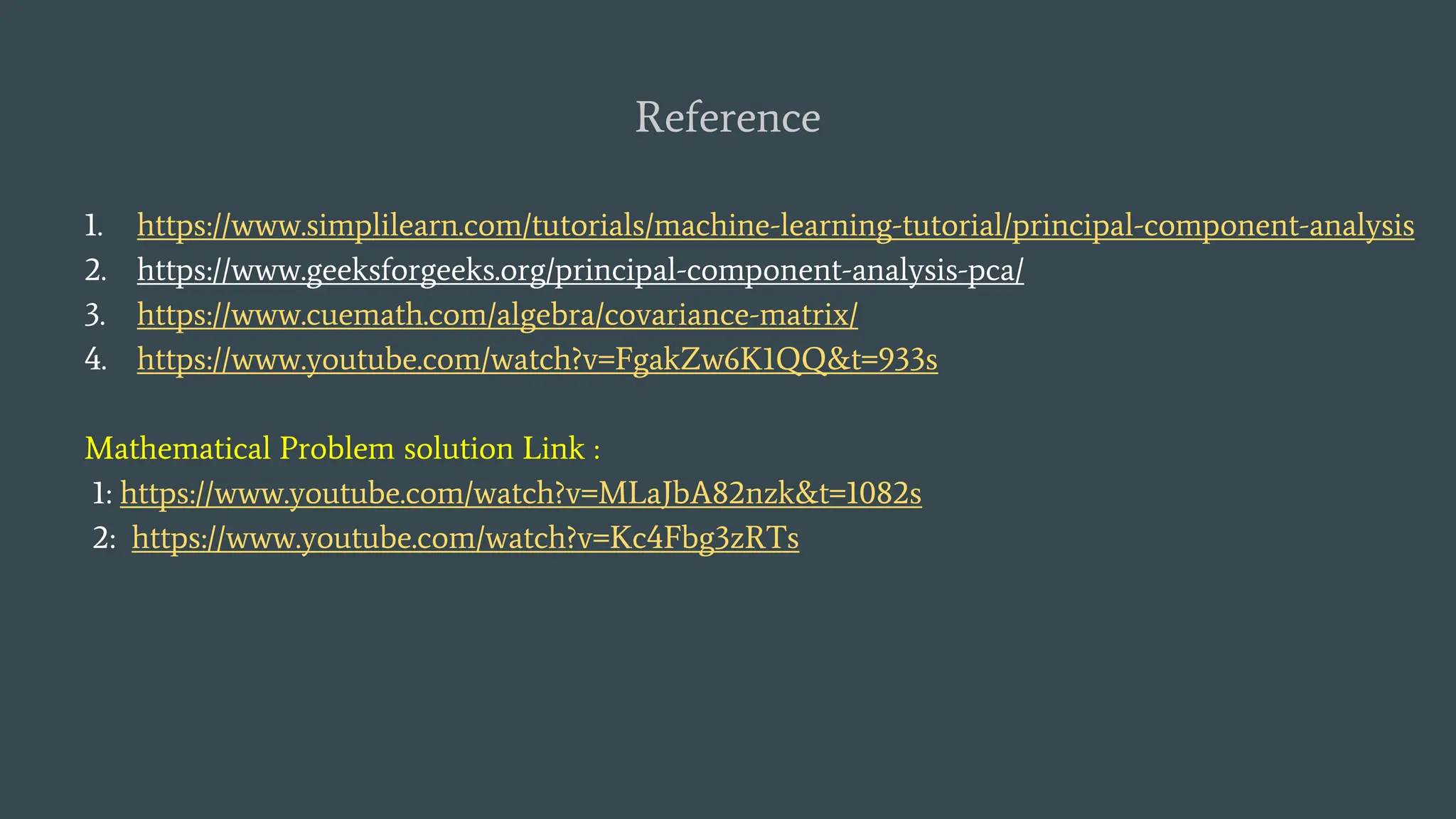 Reference
1. https://www.simplilearn.com/tutorials/machine-learning-tutorial/principal-component-analysis
2. https://www.geeksforgeeks.org/principal-component-analysis-pca/
3. https://www.cuemath.com/algebra/covariance-matrix/
4. https://www.youtube.com/watch?v=FgakZw6K1QQ&t=933s
Mathematical Problem solution Link :
1: https://www.youtube.com/watch?v=MLaJbA82nzk&t=1082s
2: https://www.youtube.com/watch?v=Kc4Fbg3zRTs
 