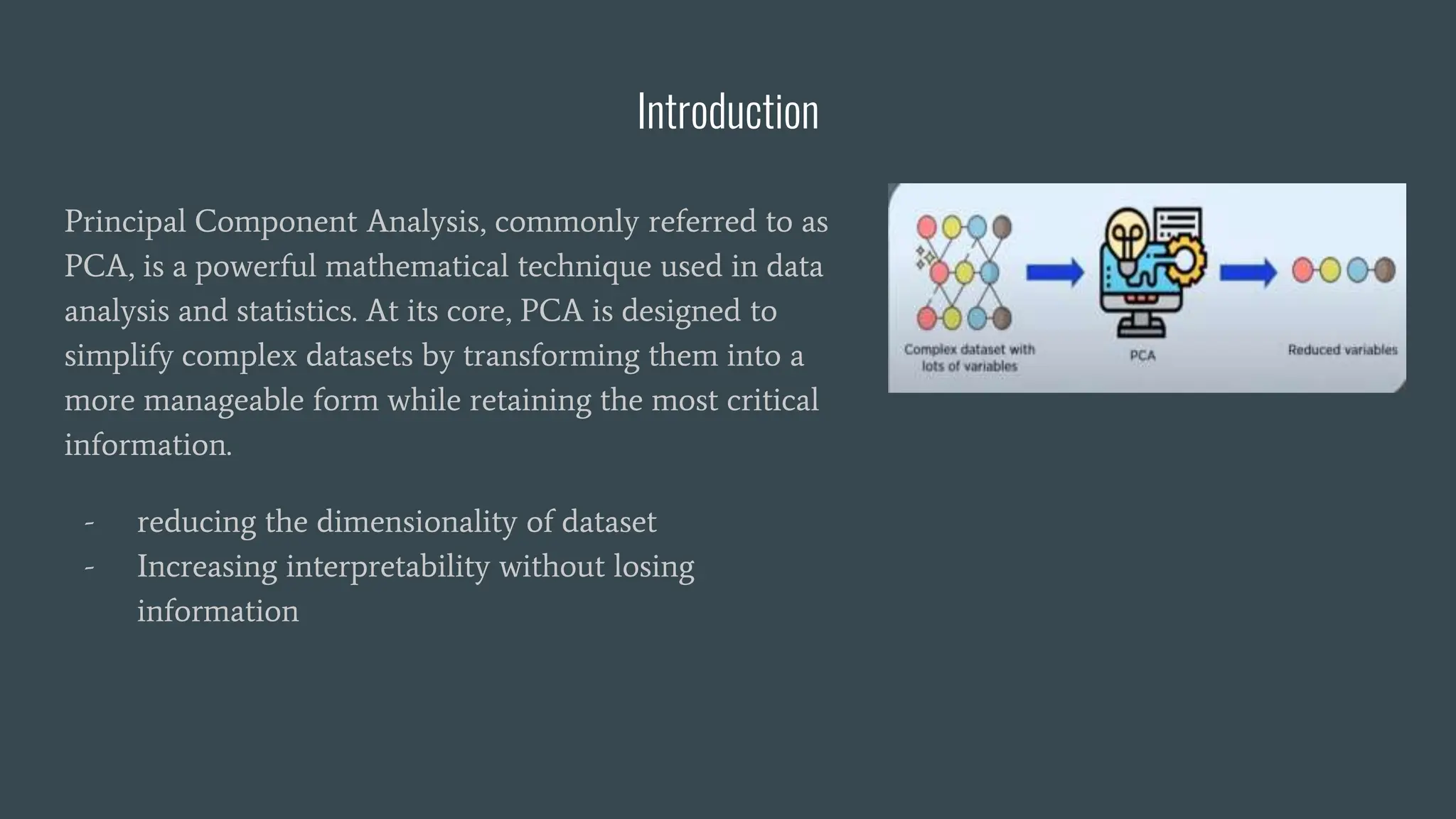 Introduction
Principal Component Analysis, commonly referred to as
PCA, is a powerful mathematical technique used in data
analysis and statistics. At its core, PCA is designed to
simplify complex datasets by transforming them into a
more manageable form while retaining the most critical
information.
- reducing the dimensionality of dataset
- Increasing interpretability without losing
information
 