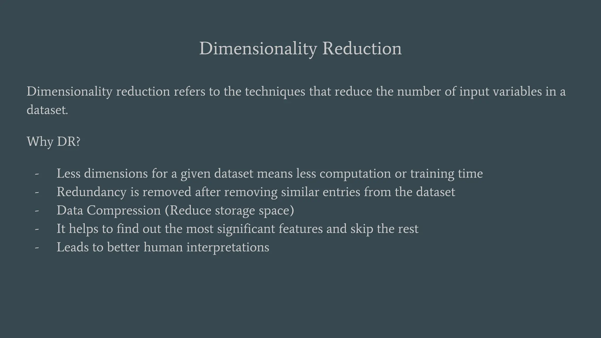 Dimensionality Reduction
Dimensionality reduction refers to the techniques that reduce the number of input variables in a
dataset.
Why DR?
- Less dimensions for a given dataset means less computation or training time
- Redundancy is removed after removing similar entries from the dataset
- Data Compression (Reduce storage space)
- It helps to find out the most significant features and skip the rest
- Leads to better human interpretations
 