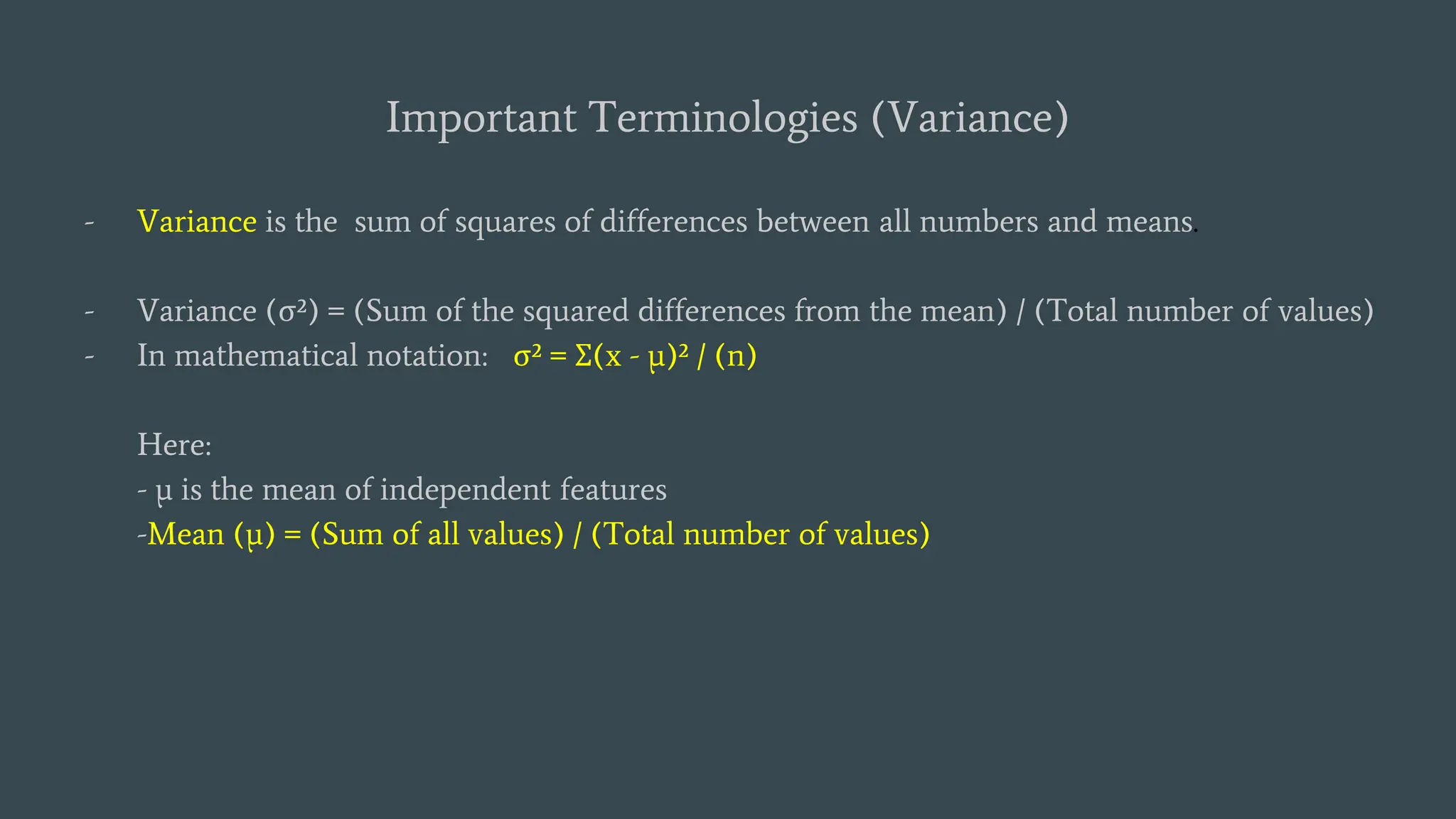 Important Terminologies (Variance)
- Variance is the sum of squares of differences between all numbers and means.
- Variance (σ²) = (Sum of the squared differences from the mean) / (Total number of values)
- In mathematical notation: σ² = Σ(x - μ)² / (n)
Here:
- μ is the mean of independent features
-Mean (μ) = (Sum of all values) / (Total number of values)
 
