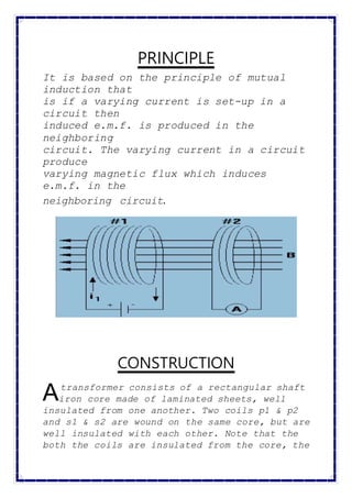 PRINCIPLE
It is based on the principle of mutual
induction that
is if a varying current is set-up in a
circuit then
induced e.m.f. is produced in the
neighboring
circuit. The varying current in a circuit
produce
varying magnetic flux which induces
e.m.f. in the
neighboring circuit.
CONSTRUCTION
transformer consists of a rectangular shaft
iron core made of laminated sheets, well
insulated from one another. Two coils p1 & p2
and s1 & s2 are wound on the same core, but are
well insulated with each other. Note that the
both the coils are insulated from the core, the
A
 