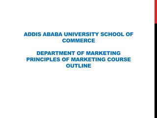 ADDIS ABABA UNIVERSITY SCHOOL OF
COMMERCE
DEPARTMENT OF MARKETING
PRINCIPLES OF MARKETING COURSE
OUTLINE
 