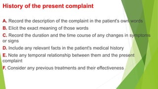 History of the present complaint
A. Record the description of the complaint in the patient's own words
B. Elicit the exact meaning of those words
C. Record the duration and the time course of any changes in symptoms
or signs
D. Include any relevant facts in the patient's medical history
E. Note any temporal relationship between them and the present
complaint
F. Consider any previous treatments and their effectiveness
 