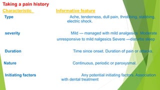 Taking a pain history
Characteristic Informative feature
Type Ache, tenderness, dull pain, throbbing, stabbing,
electric shock.
severity Mild — managed with mild analgesics Moderate
unresponsive to mild nalgesics Severe —disturbs sleep
Duration Time since onset. Duration of pain or attacks.
Nature Continuous, periodic or paroxysmal.
Initiating factors Any potential initiating factors. Association
with dental treatment
 