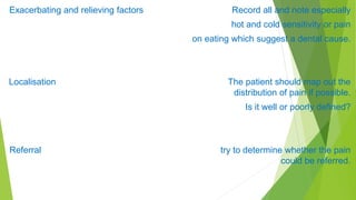 Exacerbating and relieving factors Record all and note especially
hot and cold sensitivity or pain
on eating which suggest a dental cause.
Localisation The patient should map out the
distribution of pain if possible.
Is it well or poorly defined?
Referral try to determine whether the pain
could be referred.
 