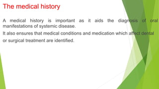 The medical history
A medical history is important as it aids the diagnosis of oral
manifestations of systemic disease.
It also ensures that medical conditions and medication which affect dental
or surgical treatment are identified.
 