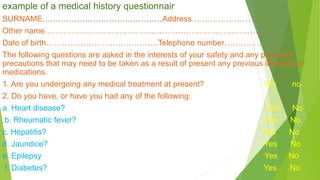 example of a medical history questionnair
SURNAME………………………………………Address………………………….
Other name…………………………………………………………………………...
Date of birth……………………………………Telephone number……………….
The following questions are asked in the interests of your safety and any particular
precautions that may need to be taken as a result of present any previous illnesses or
medications.
1. Are you undergoing any medical treatment at present? Yes no
2. Do you have, or have you had any of the following:
a. Heart disease? Yes No
b. Rheumatic fever? Yes No
c. Hepatitis? Yes No
d. Jaundice? Yes No
e. Epilepsy Yes No
f. Diabetes? Yes No
 