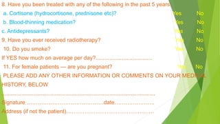 8. Have you been treated with any of the following in the past 5 years:
a. Cortisone (hydrocortisone, prednisone etc)? Yes No
b. Blood-thinning medication? Yes No
c. Antidepressants? Yes No
9. Have you ever received radiotherapy? Yes No
10. Do you smoke? Yes No
If YES how much on average per day?.....................................
11. For female patients — are you pregnant? Yes No
PLEASE ADD ANY OTHER INFORMATION OR COMMENTS ON YOUR MEDICAL
HISTORY, BELOW
.....................................................................................................
Signature ……………………………………date………………….
Address (if not the patient)…………………………………………
 