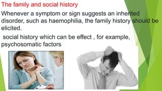 The family and social history
Whenever a symptom or sign suggests an inherited
disorder, such as haemophilia, the family history should be
elicited.
social history which can be effect , for example,
psychosomatic factors
 