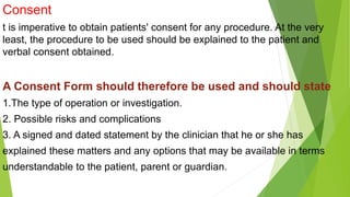 Consent
t is imperative to obtain patients' consent for any procedure. At the very
least, the procedure to be used should be explained to the patient and
verbal consent obtained.
A Consent Form should therefore be used and should state
1.The type of operation or investigation.
2. Possible risks and complications
3. A signed and dated statement by the clinician that he or she has
explained these matters and any options that may be available in terms
understandable to the patient, parent or guardian.
 