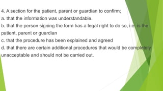 4. A section for the patient, parent or guardian to confirm;
a. that the information was understandable.
b. that the person signing the form has a legal right to do so, i.e. is the
patient, parent or guardian
c. that the procedure has been explained and agreed
d. that there are certain additional procedures that would be completely
unacceptable and should not be carried out.
 