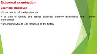 Extra-oral examination
Learning objectives
• know how to palpate lymph node
• be able to identify and assess swellings, sensory disturbance and motor
disturbances
• understand what to look for based on the history
 