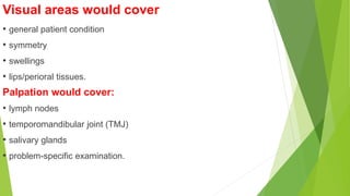 Visual areas would cover
• general patient condition
• symmetry
• swellings
• lips/perioral tissues.
Palpation would cover:
• lymph nodes
• temporomandibular joint (TMJ)
• salivary glands
• problem-specific examination.
 