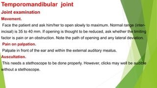 Temporomandibular joint
Joint examination
Movement.
Face the patient and ask him/her to open slowly to maximum. Normal range (inter-
incisal) is 35 to 40 mm. If opening is thought to be reduced, ask whether the limiting
factor is pain or an obstruction. Note the path of opening and any lateral deviation.
Pain on palpation.
Palpate in front of the ear and within the external auditory meatus.
Auscultation.
This needs a stethoscope to be done properly. However, clicks may well be audible
without a stethoscope.
 