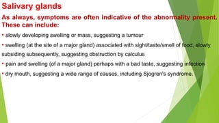Salivary glands
As always, symptoms are often indicative of the abnormality present.
These can include:
• slowly developing swelling or mass, suggesting a tumour
• swelling (at the site of a major gland) associated with sight/taste/smell of food, slowly
subsiding subsequently, suggesting obstruction by calculus
• pain and swelling (of a major gland) perhaps with a bad taste, suggesting infection
• dry mouth, suggesting a wide range of causes, including Sjogren's syndrome.
 