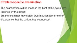 Problem-specific examination
The examination will be made in the light of the symptoms
reported by the patient
But the examiner may detect swelling, sensory or motor
disturbance that the patient has not noticed.
 