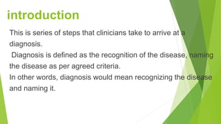 introduction
This is series of steps that clinicians take to arrive at a
diagnosis.
Diagnosis is defined as the recognition of the disease, naming
the disease as per agreed criteria.
In other words, diagnosis would mean recognizing the disease
and naming it.
 