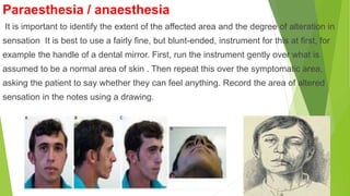 Paraesthesia / anaesthesia
It is important to identify the extent of the affected area and the degree of alteration in
sensation It is best to use a fairly fine, but blunt-ended, instrument for this at first, for
example the handle of a dental mirror. First, run the instrument gently over what is
assumed to be a normal area of skin . Then repeat this over the symptomatic area,
asking the patient to say whether they can feel anything. Record the area of altered
sensation in the notes using a drawing.
 