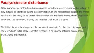 Paralysis/motor disturbance
While paralysis or motor disturbance may be reported as a symptom by the patient, it
may initially be identified during an examination. In the maxillofacial region, the motor
nerves that are likely to be under consideration are the facial nerve, the hypoglossal
nerve and the nerves controlling the muscles that move the eyes.
The latter is seen in a large number of conditions but, for the dentist, important
causes include Bell's palsy , parotid tumours, a misplaced inferior dental local
anaesthetic and trauma.
 