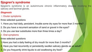Sjogren's syndrome
Sjogren's syndrome is an autoimmune chronic inflammatory disease involving the
salivary and lacrimal glands.
Diagnosis
/. Ocular symptoms
three selected questions
1. Have you had daily, persistent, trouble some dry eyes for more than 3 months?
2. Do you have a recurrent sensation of sand or gravel in the eyes?
3. Do you use tear substitutes more than three times a day?
//. Oral symptoms
three selected questions
1.Have you had a daily feeling of dry mouth for more than 3 months?
2. Have you had recurrently or persistently swollen salivary glands as an adult?
3. Do you frequently drink liquids to aid swallowing dry food?
 
