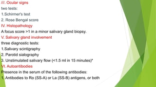 ///. Ocular signs
two tests:
1.Schirmer's test
2. Rose Bengal score
IV. Histopathology
A focus score >1 in a minor salivary gland biopsy.
V. Salivary gland involvement
three diagnostic tests:
1.Salivary scintigraphy
2. Parotid sialography
3. Unstimulated salivary flow (<1.5 ml in 15 minutes)*
VI. Autoantibodies
Presence in the serum of the following antibodies:
1. Antibodies to Ro (SS-A) or La (SS-B) antigens, or both
 