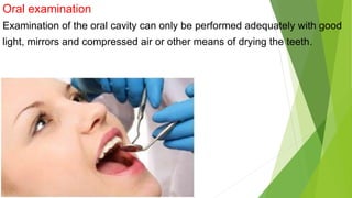 Oral examination
Examination of the oral cavity can only be performed adequately with good
light, mirrors and compressed air or other means of drying the teeth.
 