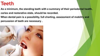 Teeth
As a minimum, the standing teeth with a summary of their periodontal health,
caries and restorative state, should be recorded.
When dental pain is a possibility, full charting, assessment of mobility and
percussion of teeth are necessary .
 