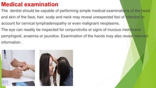 Medical examination
The dentist should be capable of performing simple medical examinations of the head
and skin of the face, hair, scalp and neck may reveal unexpected foci of infection to
account for cervical lymphadenopathy or even malignant neoplasms.
The eye can readily be inspected for conjunctivitis or signs of mucous membrane
pemphigoid, anaemia or jaundice. Examination of the hands may also reveal relevant
information .
 