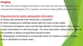 Imaging
The most informative imaging techniques in the head and neck are radiography and
computerised tomography (CT), magnetic resonance imaging (MRI) and ultrasound.
Requirements for useful radiographic information
A. Always take bitewings when dental pain is suspected.
B. When imaging bony swellings always take two views at right angles
C. Panoramic tomograms cannot provide high definition of bony lesions. Only a cross-
section of the lesion is in the focal trough . For more information, oblique lateral views of
the mandible or oblique occlusal films should be taken
D. Radiography of soft tissues is occasionally useful, for instance to detect a foreign
body or calcification in lymph nodes.
 