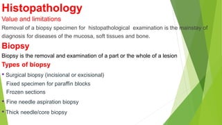 Histopathology
Value and limitations
Removal of a biopsy specimen for histopathological examination is the mainstay of
diagnosis for diseases of the mucosa, soft tissues and bone.
Biopsy
Biopsy is the removal and examination of a part or the whole of a lesion
Types of biopsy
• Surgical biopsy (incisional or excisional)
Fixed specimen for paraffin blocks
Frozen sections
• Fine needle aspiration biopsy
• Thick needle/core biopsy
 