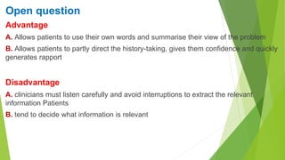 Open question
Advantage
A. Allows patients to use their own words and summarise their view of the problem
B. Allows patients to partly direct the history-taking, gives them confidence and quickly
generates rapport
Disadvantage
A. clinicians must listen carefully and avoid interruptions to extract the relevant
information Patients
B. tend to decide what information is relevant
 