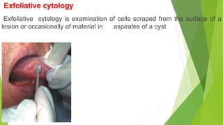Exfoliative cytology
Exfoliative cytology is examination of cells scraped from the surface of a
lesion or occasionally of material in aspirates of a cyst
 