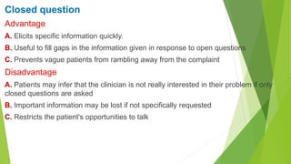 Closed question
Advantage
A. Elicits specific information quickly.
B. Useful to fill gaps in the information given in response to open questions
C. Prevents vague patients from rambling away from the complaint
Disadvantage
A. Patients may infer that the clinician is not really interested in their problem if only
closed questions are asked
B. Important information may be lost if not specifically requested
C. Restricts the patient's opportunities to talk
 