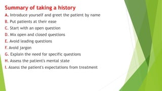 Summary of taking a history
A. Introduce yourself and greet the patient by name
B. Put patients at their ease
C. Start with an open question
D. Mix open and closed questions
E. Avoid leading questions
F. Avoid jargon
G. Explain the need for specific questions
H. Assess the patient's mental state
I. Assess the patient's expectations from treatment
 