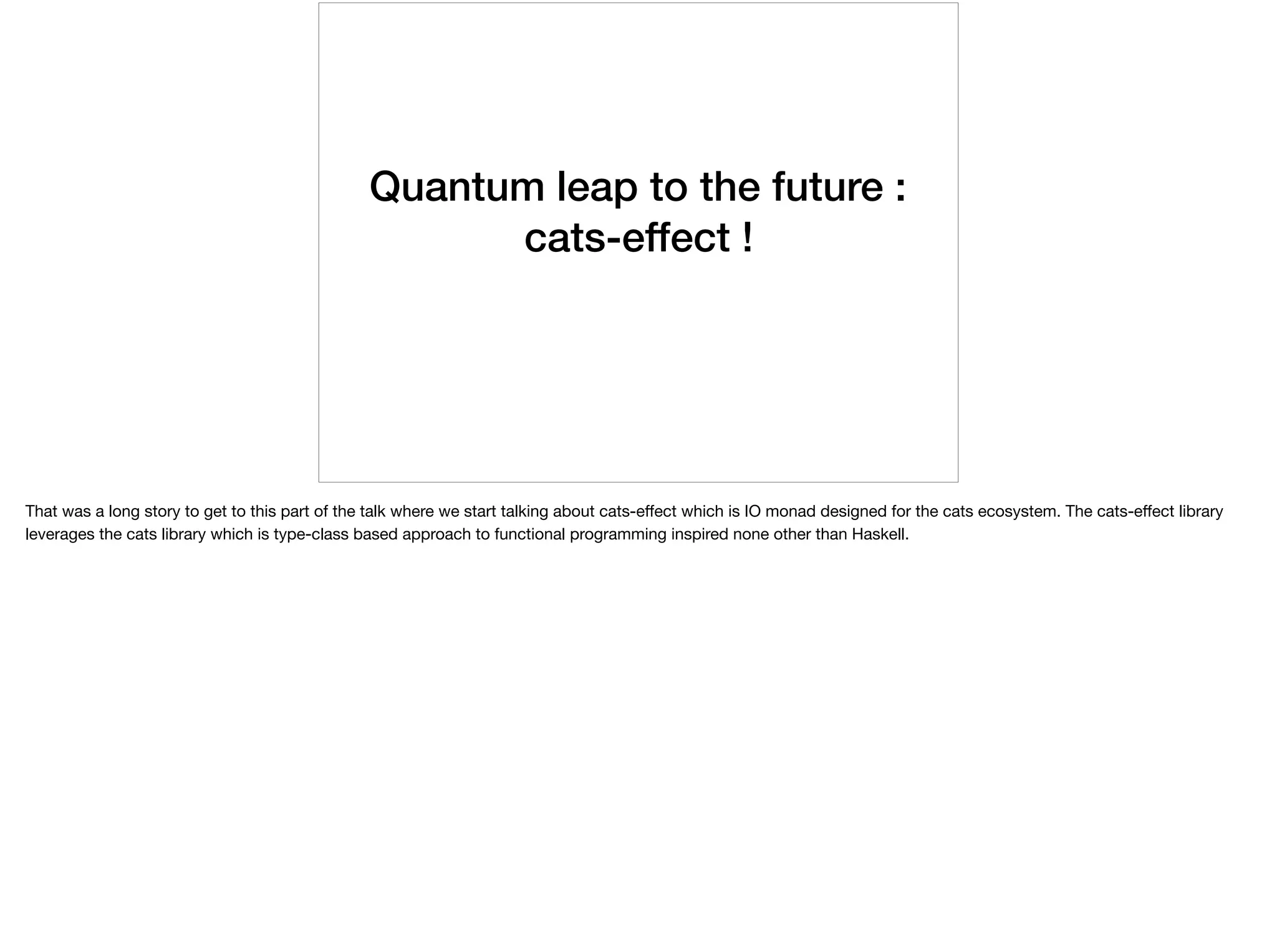 Quantum leap to the future :
cats-effect !
That was a long story to get to this part of the talk where we start talking about cats-eﬀect which is IO monad designed for the cats ecosystem. The cats-eﬀect library
leverages the cats library which is type-class based approach to functional programming inspired none other than Haskell.
 