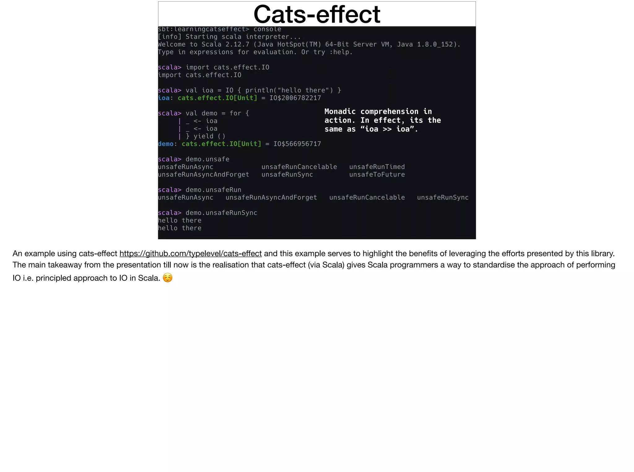 Cats-effect
Monadic comprehension in
action. In effect, its the
same as “ioa >> ioa”.
An example using cats-eﬀect https://github.com/typelevel/cats-eﬀect and this example serves to highlight the beneﬁts of leveraging the eﬀorts presented by this library.
The main takeaway from the presentation till now is the realisation that cats-eﬀect (via Scala) gives Scala programmers a way to standardise the approach of performing
IO i.e. principled approach to IO in Scala. ☺
 