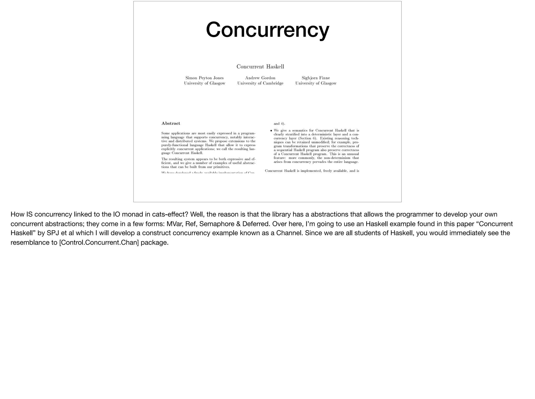 Concurrency
How IS concurrency linked to the IO monad in cats-eﬀect? Well, the reason is that the library has a abstractions that allows the programmer to develop your own
concurrent abstractions; they come in a few forms: MVar, Ref, Semaphore & Deferred. Over here, I’m going to use an Haskell example found in this paper “Concurrent
Haskell” by SPJ et al which I will develop a construct concurrency example known as a Channel. Since we are all students of Haskell, you would immediately see the
resemblance to [Control.Concurrent.Chan] package.
 