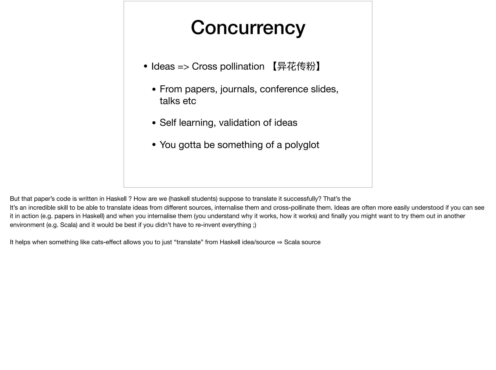 Concurrency
• Ideas => Cross pollination 【异花传粉】

• From papers, journals, conference slides,
talks etc

• Self learning, validation of ideas

• You gotta be something of a polyglot
But that paper’s code is written in Haskell ? How are we (haskell students) suppose to translate it successfully? That’s the 

It’s an incredible skill to be able to translate ideas from diﬀerent sources, internalise them and cross-pollinate them. Ideas are often more easily understood if you can see
it in action (e.g. papers in Haskell) and when you internalise them (you understand why it works, how it works) and ﬁnally you might want to try them out in another
environment (e.g. Scala) and it would be best if you didn’t have to re-invent everything ;) 

It helps when something like cats-eﬀect allows you to just “translate” from Haskell idea/source Scala source
 