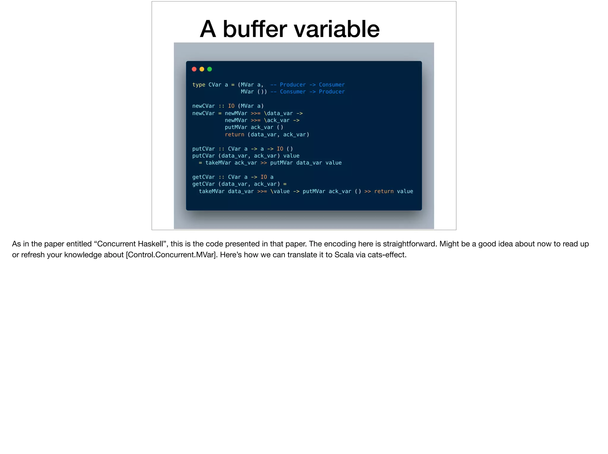A buffer variable
As in the paper entitled “Concurrent Haskell”, this is the code presented in that paper. The encoding here is straightforward. Might be a good idea about now to read up
or refresh your knowledge about [Control.Concurrent.MVar]. Here’s how we can translate it to Scala via cats-eﬀect.
 