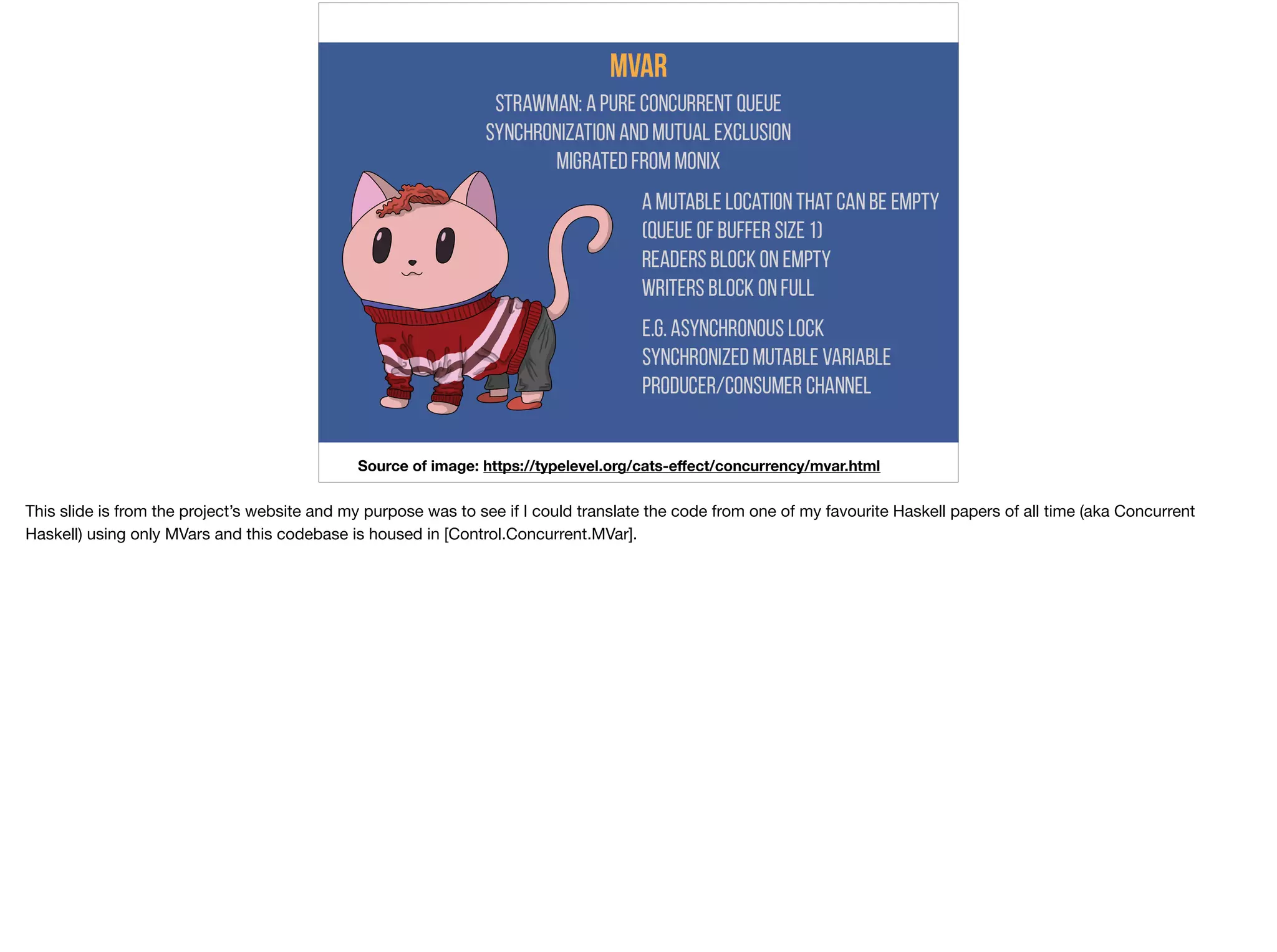 Concurrency - Example
Source of image: https://typelevel.org/cats-eﬀect/concurrency/mvar.html
This slide is from the project’s website and my purpose was to see if I could translate the code from one of my favourite Haskell papers of all time (aka Concurrent
Haskell) using only MVars and this codebase is housed in [Control.Concurrent.MVar].
 