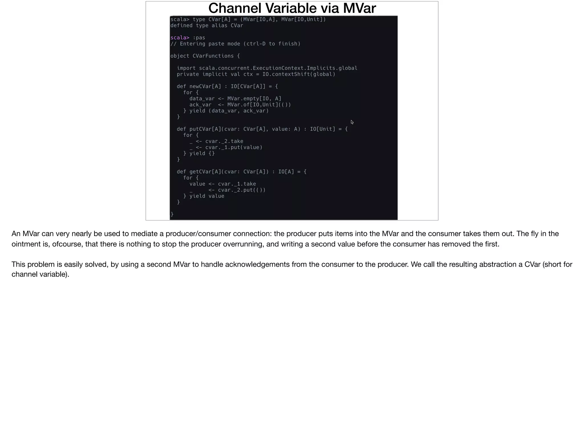 Channel Variable via MVar
An MVar can very nearly be used to mediate a producer/consumer connection: the producer puts items into the MVar and the consumer takes them out. The ﬂy in the
ointment is, ofcourse, that there is nothing to stop the producer overrunning, and writing a second value before the consumer has removed the ﬁrst.

This problem is easily solved, by using a second MVar to handle acknowledgements from the consumer to the producer. We call the resulting abstraction a CVar (short for
channel variable).
 