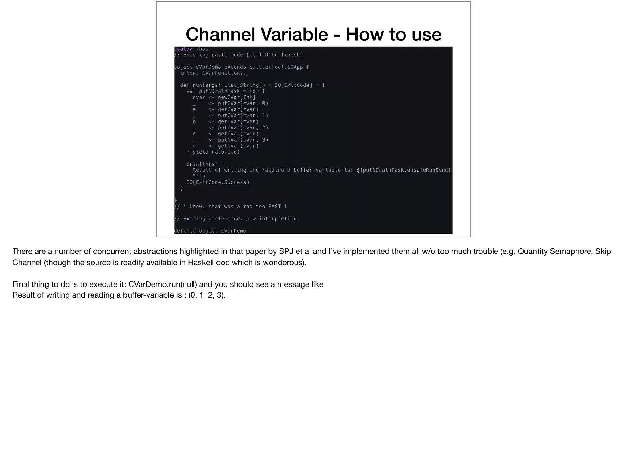 Channel Variable - How to use
There are a number of concurrent abstractions highlighted in that paper by SPJ et al and I’ve implemented them all w/o too much trouble (e.g. Quantity Semaphore, Skip
Channel (though the source is readily available in Haskell doc which is wonderous).

Final thing to do is to execute it: CVarDemo.run(null) and you should see a message like

Result of writing and reading a buﬀer-variable is : (0, 1, 2, 3).
 