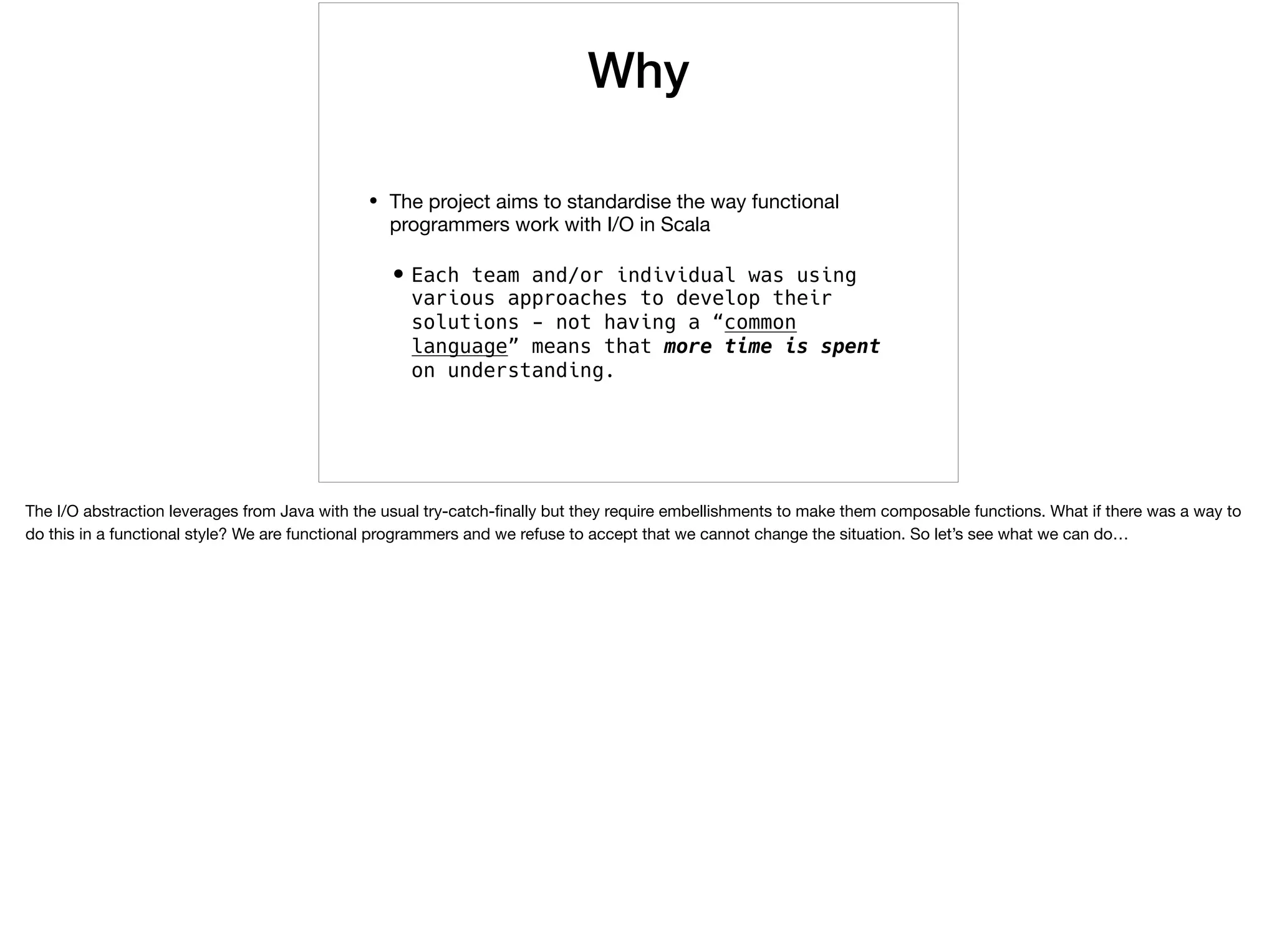 Why
• The project aims to standardise the way functional
programmers work with I/O in Scala

•Each team and/or individual was using
various approaches to develop their
solutions - not having a “common
language” means that more time is spent
on understanding.
The I/O abstraction leverages from Java with the usual try-catch-ﬁnally but they require embellishments to make them composable functions. What if there was a way to
do this in a functional style? We are functional programmers and we refuse to accept that we cannot change the situation. So let’s see what we can do…

 